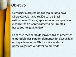 Objetivo
Gerenciar o projeto de criação de uma nova
Micro Cervejaria na região sul do Brasil,
estimado em 2 anos, aplicando as boas práticas
e conceitos de Gerenciamento de Projetos
baseados no guia PMBoK.

Com esse foco serão desenvolvidos os processos
e metodologias para implementação, execução e
entrega dessa nova fábrica até a saída da
primeira garrafa vendável no mercado.
 