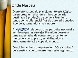 Onde Nasceu
O projeto nasceu do planejamento estratégico
da empresa em criar uma micro cervejaria
destinada à produção de cerveja Premium,
tendo como diferencial fios de ouro adicionados
à cerveja, tornando-a mais nobre.
A AmBebe elaborou uma pesquisa nacional e
verificou que as cervejas Premium possuem
uma expectativa de consumo crescente no
mercado à curto prazo, estabilizando-se
atrativamente até a copa do mundo.
Concluiu também que possui um “Oceano Azul”
pela ausência de concorrentes neste segmento.
 