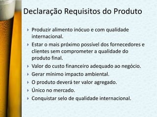 Declaração Requisitos do Produto

   Produzir alimento inócuo e com qualidade
    internacional.
   Estar o mais próximo possível dos fornecedores e
    clientes sem comprometer a qualidade do
    produto final.
   Valor do custo financeiro adequado ao negócio.
   Gerar mínimo impacto ambiental.
   O produto deverá ter valor agregado.
   Único no mercado.
   Conquistar selo de qualidade internacional.
 