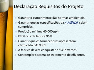 Declaração Requisitos do Projeto

   Garantir o cumprimento das normas ambientais.
   Garantir que as especificações da AmBebe sejam
    cumpridas.
   Produção mínima 40.000 gph.
   Eficiência da fábrica 95%.
   Garantir que os fornecedores apresentem
    certificado ISO 9001
   A fábrica deverá conquistar o “Selo Verde”.
   Contemplar sistema de tratamento de efluentes.
 