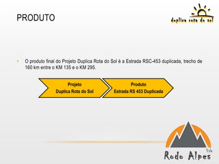 PRODUTO



•   O produto final do Projeto Duplica Rota do Sol é a Estrada RSC-453 duplicada, trecho de
    160 km entre o KM 135 e o KM 295.


                         Projeto                       Produto
                   Duplica Rota do Sol         Estrada RS 453 Duplicada
 