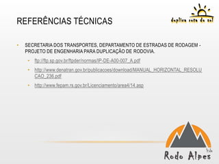 REFERÊNCIAS TÉCNICAS

•   SECRETARIA DOS TRANSPORTES, DEPARTAMENTO DE ESTRADAS DE RODAGEM -
    PROJETO DE ENGENHARIA PARA DUPLICAÇÃO DE RODOVIA.
     • ftp://ftp.sp.gov.br/ftpder/normas/IP-DE-A00-007_A.pdf
     • http://www.denatran.gov.br/publicacoes/download/MANUAL_HORIZONTAL_RESOLU
       CAO_236.pdf
     • http://www.fepam.rs.gov.br/Licenciamento/area4/14.asp
 