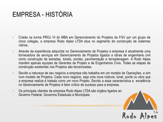 EMPRESA - HISTÓRIA


•   Criada na turma PROJ VI do MBA em Gerenciamento do Projetos da FGV por um grupo de
    cinco colegas, a empresa Rodo Alpes LTDA atua no segmento de construção de sistemas
    viários.
•   Através da experiência adquirida no Gerenciamento de Projetos a empresa é atualmente uma
    fornecedora de serviços em Gerenciamento de Projetos ligados a obras de engenharia civil
    como construção de estradas, túneis, pontes, pavimentação e terraplenagem. A Rodo Alpes
    mantém apenas equipes de Gerentes de Projeto e de Engenheiros Civis. Todas as etapas de
    construção existentes nos Projetos são terceirizadas.
•   Devido a natureza de seu negócio a empresa não trabalha em um modelo de Operações, e sim
    num modelo de Projetos. Cada novo negócio, seja uma nova rodovia, túnel, ponte ou obra que
    a empresa realiza é tratada como um novo Projeto. Devido a essa característica a excelência
    no Gerenciamento de Projetos é fator crítico de sucesso para a empresa.
•   Os principais clientes da empresa Rodo Alpes LTDA são órgãos ligados ao
    Governo Federal, Governos Estaduais e Municipais.
 