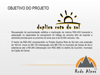 OBJETIVO DO PROJETO




•   Recuperação da pavimentação asfáltica e duplicação da rodovia RSC-453 buscando a
    adequação na capacidade de escoamento do tráfego de veículos afim de suportar a
    demanda prevista para os próximos 20 anos que é de 20.000 veículos / dia.
•   O trecho da RSC-453 compreendido no Projeto Duplica Rota do Sol tem uma extensão
    de 160 km. Inicia no KM 135 (intersecção com BR-116) no município de Caxias do Sul e
    estende-se até o KM 295 (intersecção com RSC-389) no distrito de Curumim, município
    de Capão da Canoa.
 