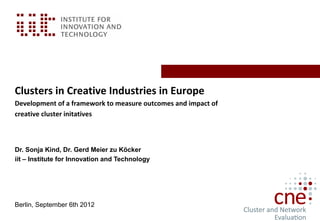 Clusters in Creative Industries in Europe
Development of a framework to measure outcomes and impact of
creative cluster initatives



Dr. Sonja Kind, Dr. Gerd Meier zu Köcker
iit – Institute for Innovation and Technology




Berlin, September 6th 2012
 