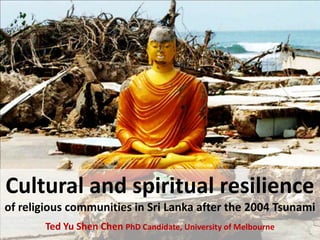 Cultural and spiritual resilience
of religious communities in Sri Lanka after the 2004 Tsunami
       Ted Yu Shen Chen PhD Candidate, University of Melbourne
 