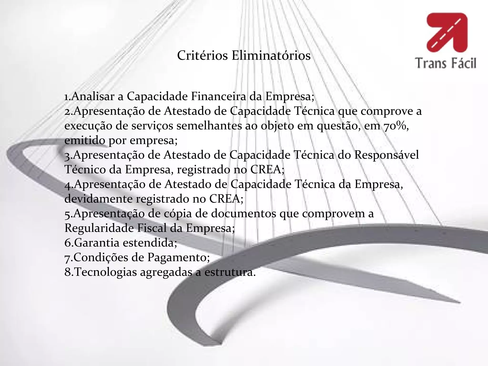 Critérios Eliminatórios

1.Analisar a Capacidade Financeira da Empresa;
2.Apresentação de Atestado de Capacidade Técnica que comprove a
execução de serviços semelhantes ao objeto em questão, em 70%,
emitido por empresa;
3.Apresentação de Atestado de Capacidade Técnica do Responsável
Técnico da Empresa, registrado no CREA;
4.Apresentação de Atestado de Capacidade Técnica da Empresa,
devidamente registrado no CREA;
5.Apresentação de cópia de documentos que comprovem a
Regularidade Fiscal da Empresa;
6.Garantia estendida;
7.Condições de Pagamento;
8.Tecnologias agregadas a estrutura.
 