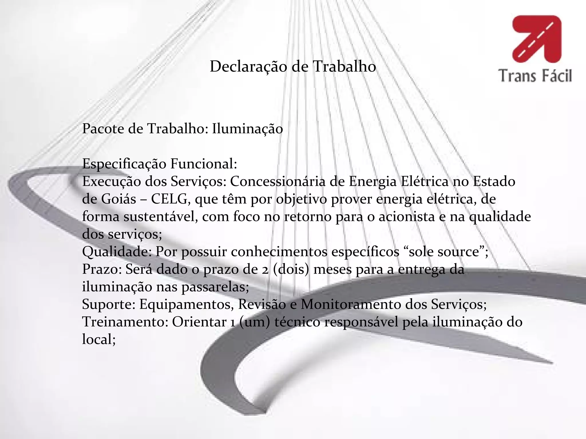 Declaração de Trabalho


Pacote de Trabalho: Iluminação

Especificação Funcional:
Execução dos Serviços: Concessionária de Energia Elétrica no Estado
de Goiás – CELG, que têm por objetivo prover energia elétrica, de
forma sustentável, com foco no retorno para o acionista e na qualidade
dos serviços;
Qualidade: Por possuir conhecimentos específicos “sole source”;
Prazo: Será dado o prazo de 2 (dois) meses para a entrega da
iluminação nas passarelas;
Suporte: Equipamentos, Revisão e Monitoramento dos Serviços;
Treinamento: Orientar 1 (um) técnico responsável pela iluminação do
local;
 