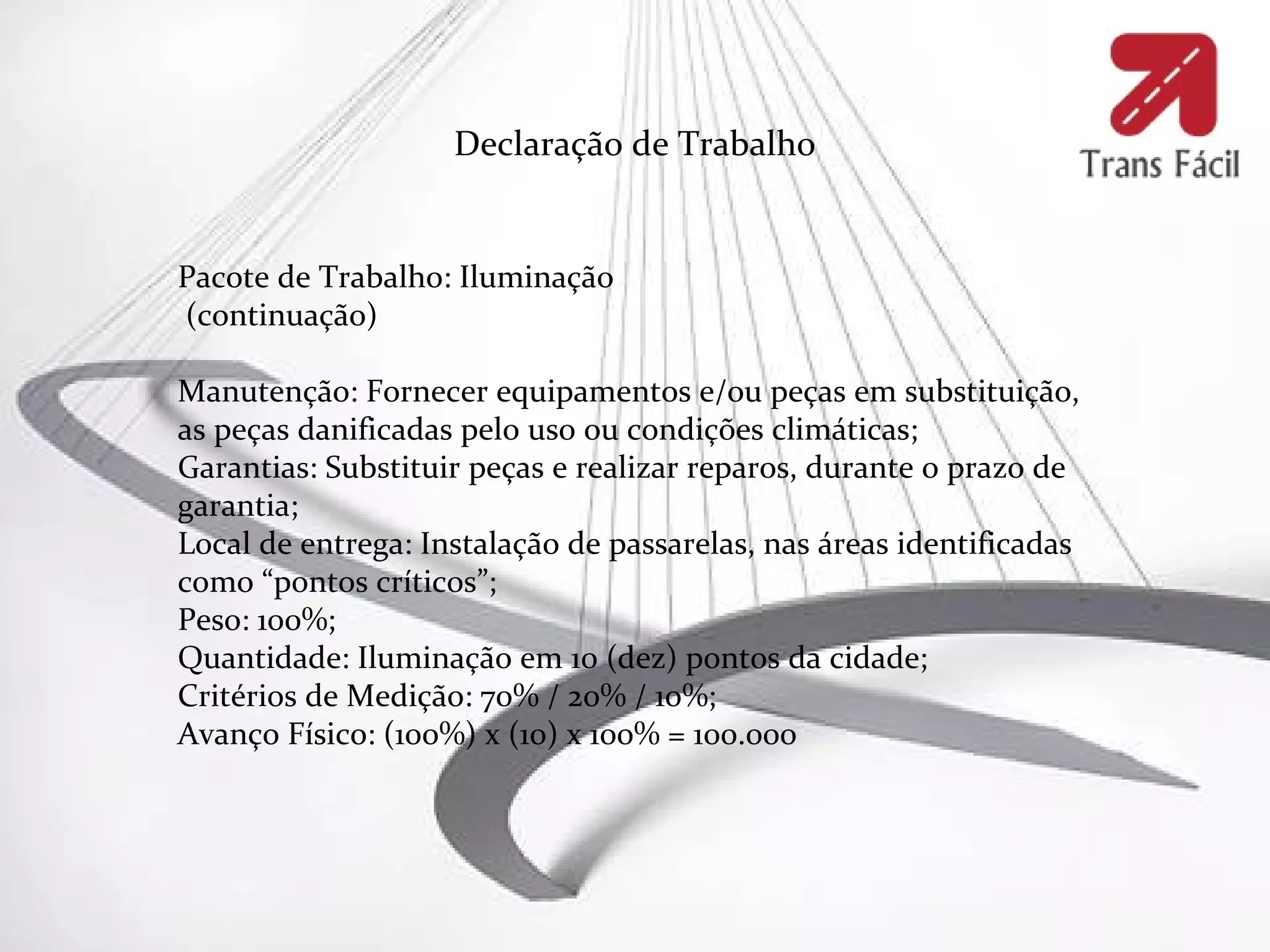Declaração de Trabalho


Pacote de Trabalho: Iluminação
(continuação)

Manutenção: Fornecer equipamentos e/ou peças em substituição,
as peças danificadas pelo uso ou condições climáticas;
Garantias: Substituir peças e realizar reparos, durante o prazo de
garantia;
Local de entrega: Instalação de passarelas, nas áreas identificadas
como “pontos críticos”;
Peso: 100%;
Quantidade: Iluminação em 10 (dez) pontos da cidade;
Critérios de Medição: 70% / 20% / 10%;
Avanço Físico: (100%) x (10) x 100% = 100.000
 