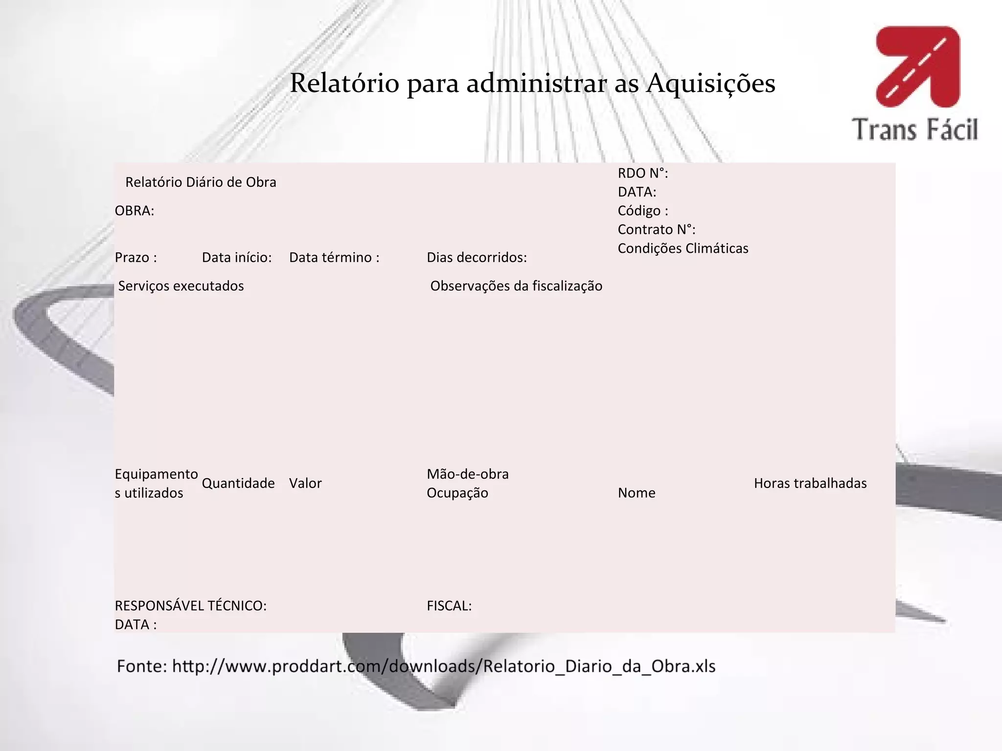 Relatório para administrar as Aquisições


                                                                           RDO N°:
 Relatório Diário de Obra
                                                                           DATA:
OBRA:                                                                      Código :
                                                                           Contrato N°:
                                                                           Condições Climáticas
Prazo :      Data início:   Data término :   Dias decorridos:
Serviços executados                          Observações da fiscalização




Equipamento                                  Mão-de-obra
             Quantidade Valor                                                                     Horas trabalhadas
s utilizados                                 Ocupação                      Nome




RESPONSÁVEL TÉCNICO:                         FISCAL:
DATA :
 