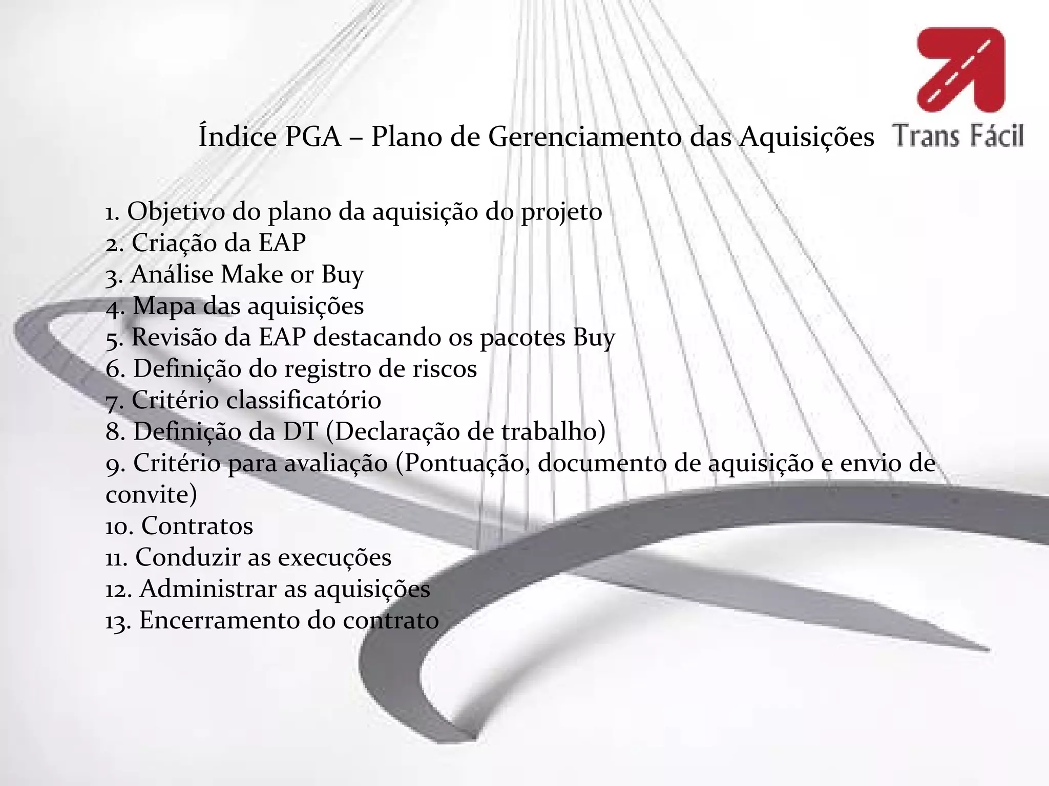 Índice PGA – Plano de Gerenciamento das Aquisições

1. Objetivo do plano da aquisição do projeto
2. Criação da EAP
3. Análise Make or Buy
4. Mapa das aquisições
5. Revisão da EAP destacando os pacotes Buy
6. Definição do registro de riscos
7. Critério classificatório
8. Definição da DT (Declaração de trabalho)
9. Critério para avaliação (Pontuação, documento de aquisição e envio de
convite)
10. Contratos
11. Conduzir as execuções
12. Administrar as aquisições
13. Encerramento do contrato
 