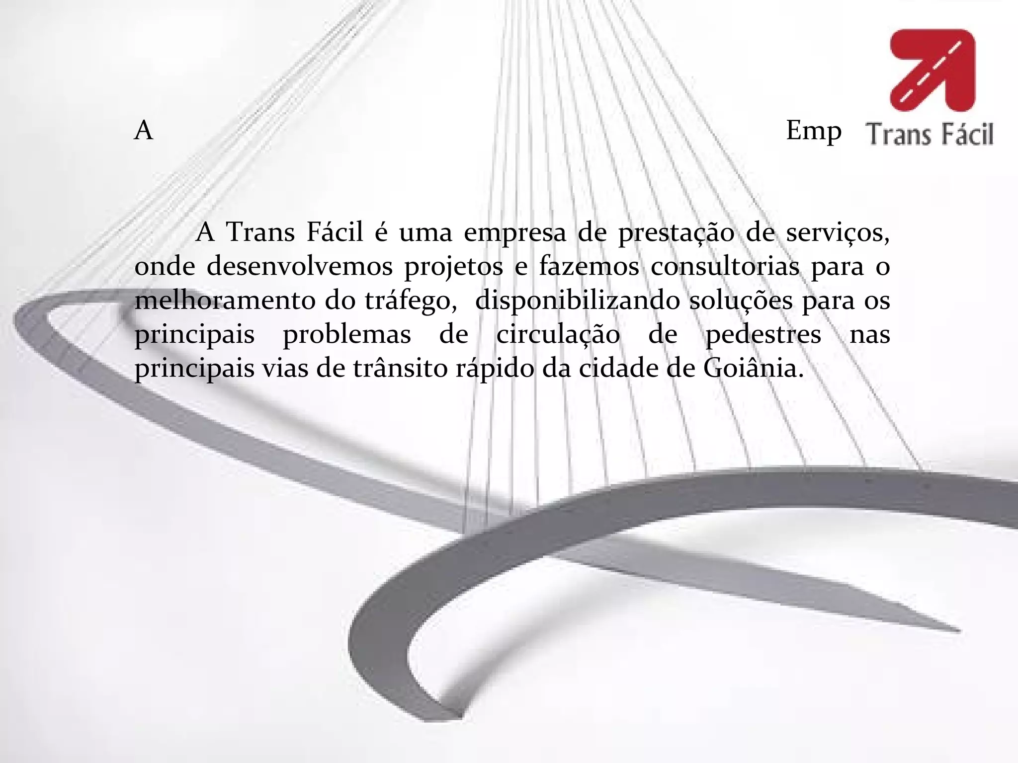 A                                                Empresa


     A Trans Fácil é uma empresa de prestação de serviços,
onde desenvolvemos projetos e fazemos consultorias para o
melhoramento do tráfego, disponibilizando soluções para os
principais problemas de circulação de pedestres nas
principais vias de trânsito rápido da cidade de Goiânia.
 
