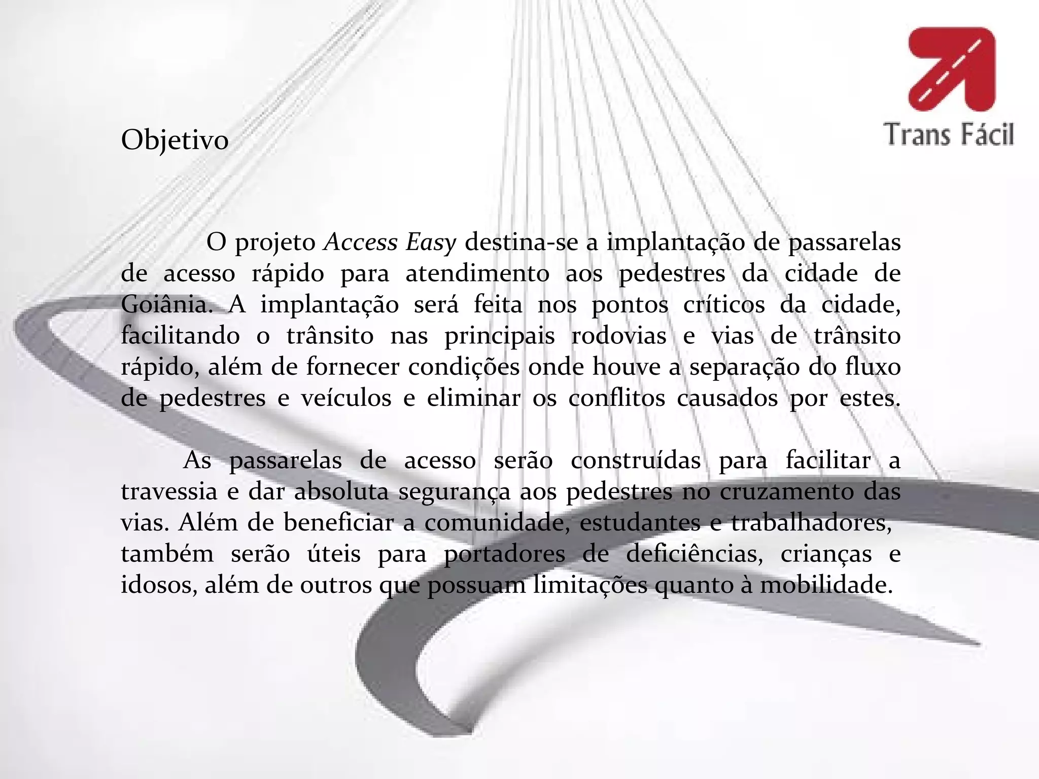 Objetivo


         O projeto Access Easy destina-se a implantação de passarelas
de acesso rápido para atendimento aos pedestres da cidade de
Goiânia. A implantação será feita nos pontos críticos da cidade,
facilitando o trânsito nas principais rodovias e vias de trânsito
rápido, além de fornecer condições onde houve a separação do fluxo
de pedestres e veículos e eliminar os conflitos causados por estes.

      As passarelas de acesso serão construídas para facilitar a
travessia e dar absoluta segurança aos pedestres no cruzamento das
vias. Além de beneficiar a comunidade, estudantes e trabalhadores,
também serão úteis para portadores de deficiências, crianças e
idosos, além de outros que possuam limitações quanto à mobilidade.
 