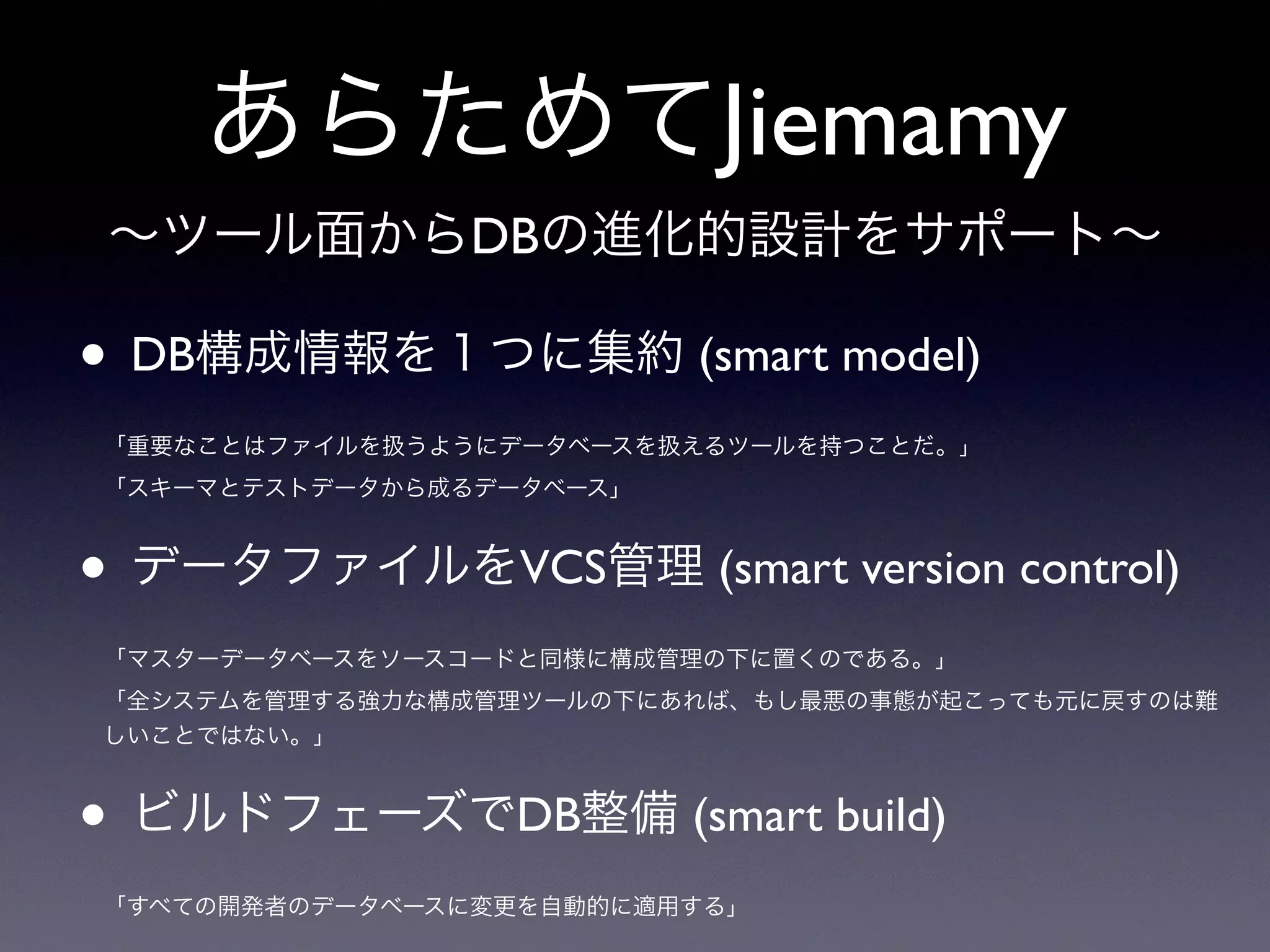 あらためてJiemamy
• DB構成情報を１つに集約 (smart model)
「重要なことはファイルを扱うようにデータベースを扱えるツールを持つことだ。」
「スキーマとテストデータから成るデータベース」
• データファイルをVCS管理 (smart version control)
「マスターデータベースをソースコードと同様に構成管理の下に置くのである。」
「全システムを管理する強力な構成管理ツールの下にあれば、もし最悪の事態が起こっても元に戻すのは難
しいことではない。」
• ビルドフェーズでDB整備 (smart build)
「すべての開発者のデータベースに変更を自動的に適用する」
∼ツール面からDBの進化的設計をサポート∼
 
