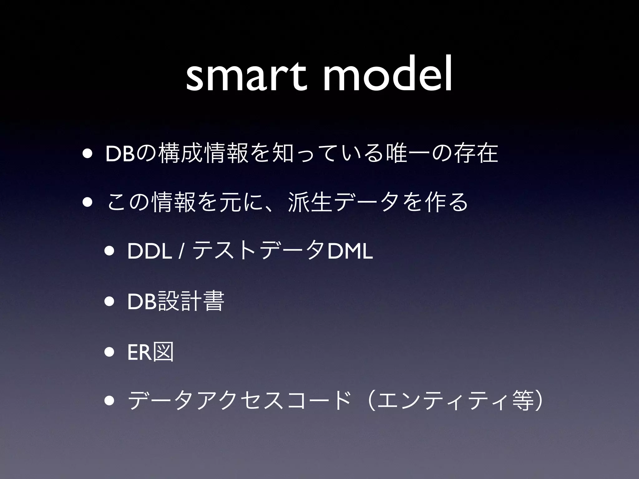 smart model
• DBの構成情報を知っている唯一の存在
• この情報を元に、派生データを作る
• DDL / テストデータDML
• DB設計書
• ER図
• データアクセスコード（エンティティ等）
 