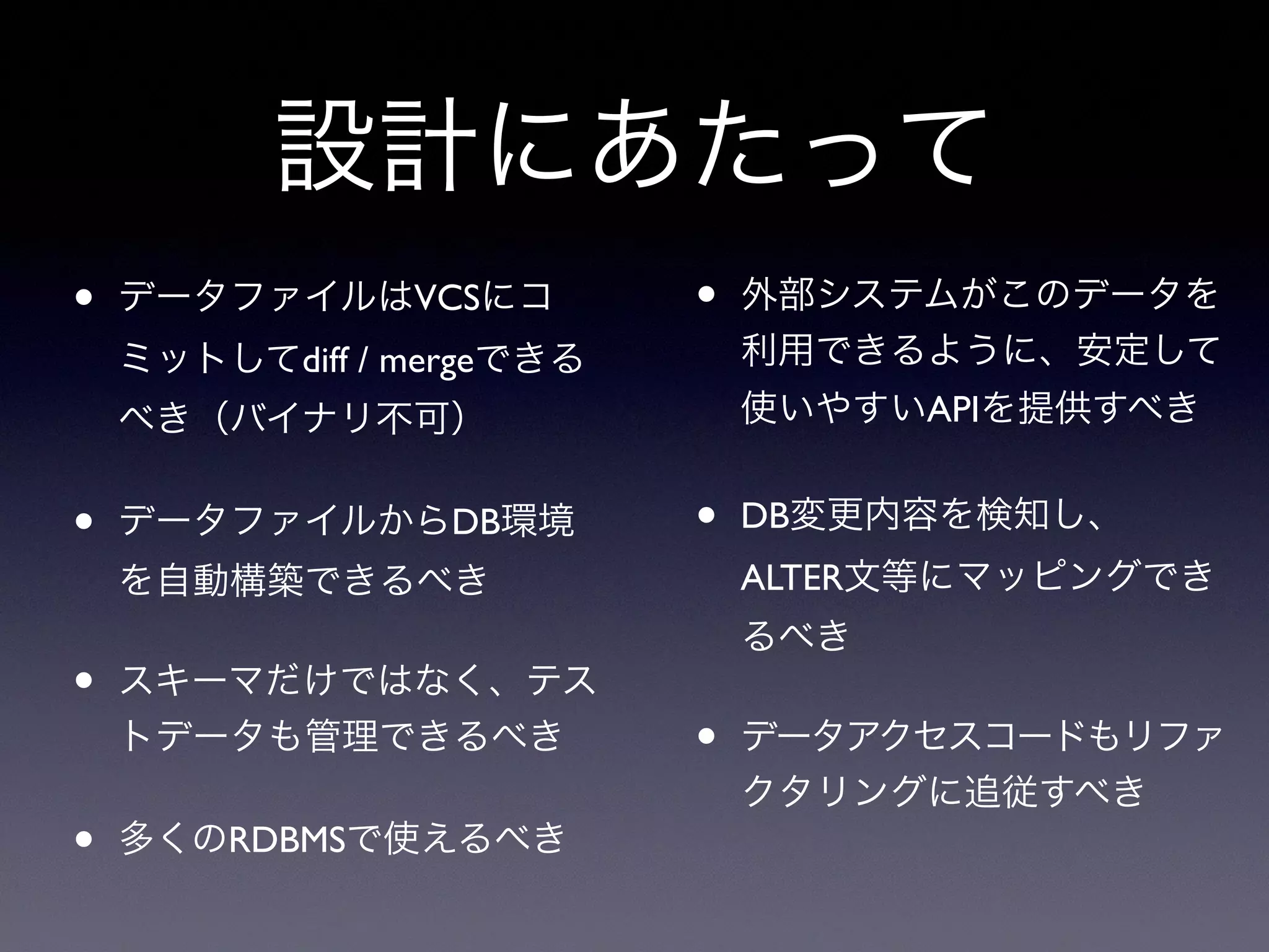設計にあたって
• データファイルはVCSにコ
ミットしてdiff / mergeできる
べき（バイナリ不可）
• データファイルからDB環境
を自動構築できるべき
• スキーマだけではなく、テス
トデータも管理できるべき
• 多くのRDBMSで使えるべき
• 外部システムがこのデータを
利用できるように、安定して
使いやすいAPIを提供すべき
• DB変更内容を検知し、
ALTER文等にマッピングでき
るべき
• データアクセスコードもリファ
クタリングに追従すべき
 