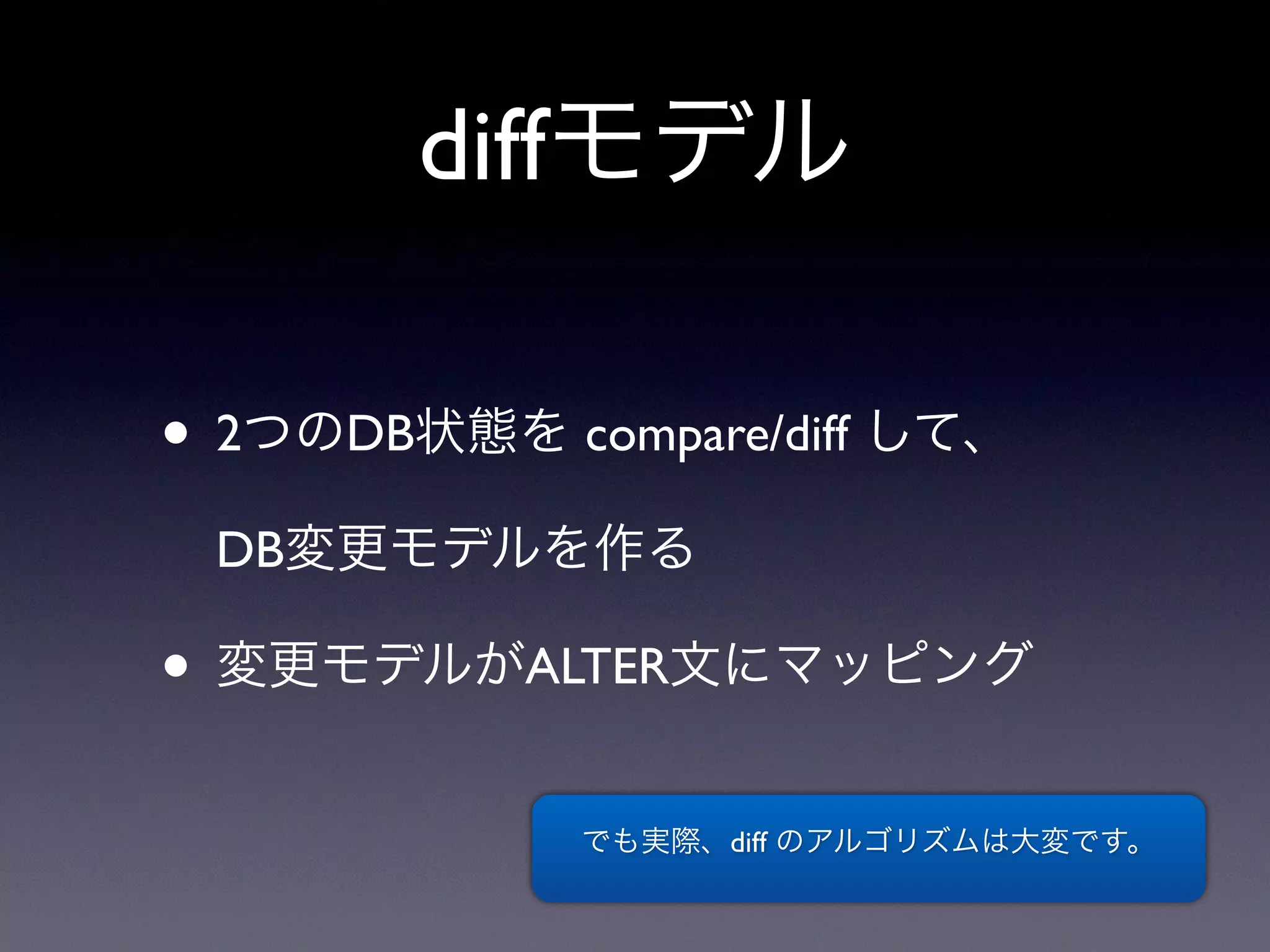 diffモデル
• 2つのDB状態を compare/diff して、
DB変更モデルを作る
• 変更モデルがALTER文にマッピング
でも実際、diff のアルゴリズムは大変です。
 