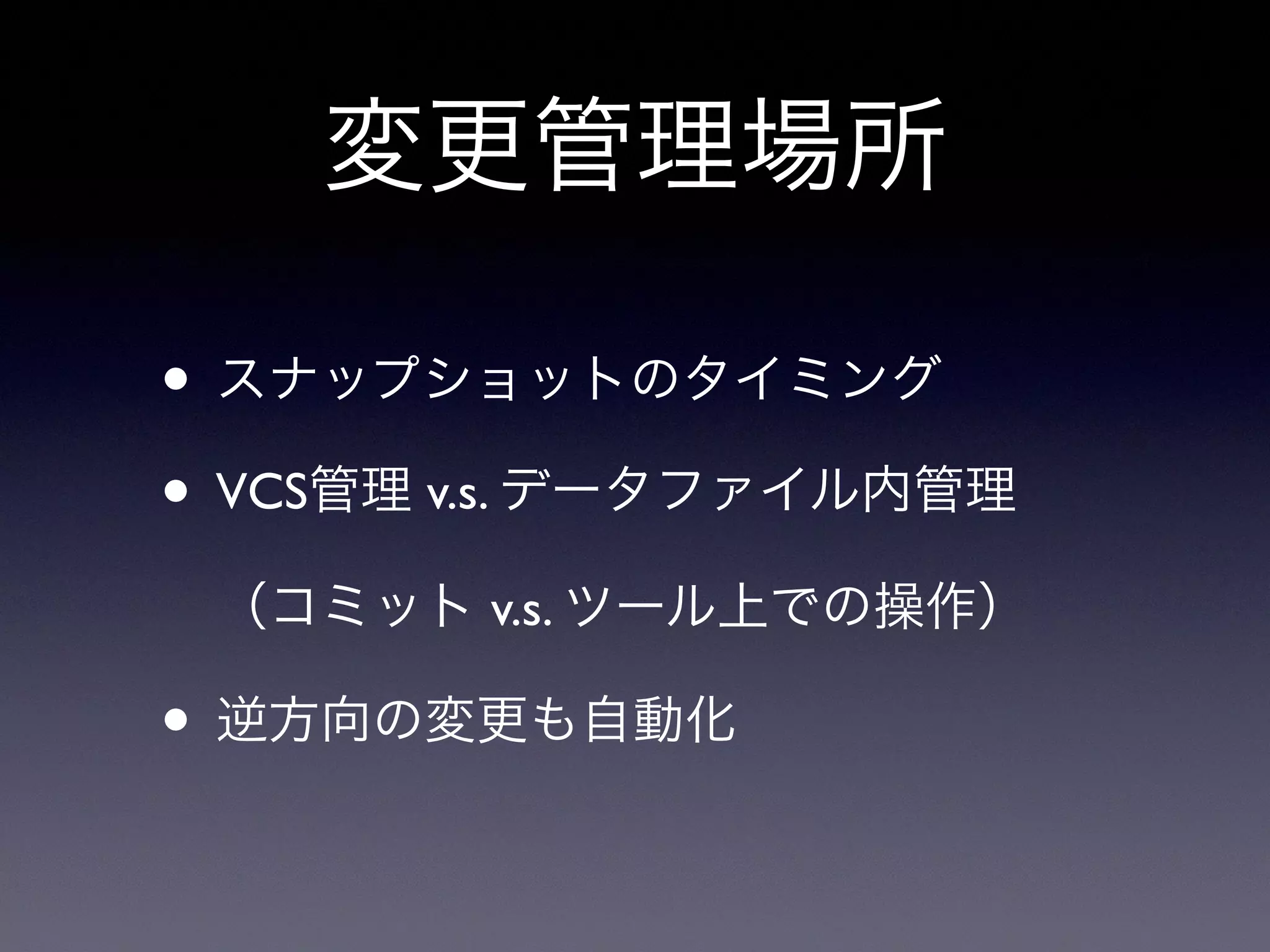 変更管理場所
• スナップショットのタイミング
• VCS管理 v.s. データファイル内管理
（コミット v.s. ツール上での操作）
• 逆方向の変更も自動化
 