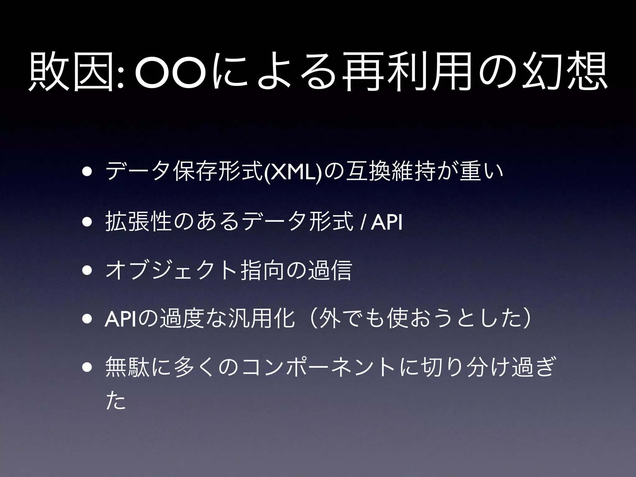 敗因: OOによる再利用の幻想
• データ保存形式(XML)の互換維持が重い
• 拡張性のあるデータ形式 / API
• オブジェクト指向の過信
• APIの過度な汎用化（外でも使おうとした）
• 無駄に多くのコンポーネントに切り分け過ぎ
た
 