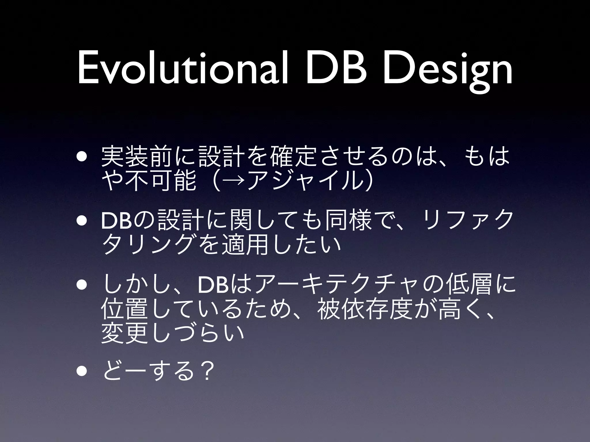 Evolutional DB Design
• 実装前に設計を確定させるのは、もは
や不可能（→アジャイル）
• DBの設計に関しても同様で、リファク
タリングを適用したい
• しかし、DBはアーキテクチャの低層に
位置しているため、被依存度が高く、
変更しづらい
• どーする？
 