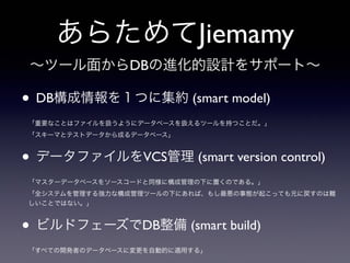あらためてJiemamy
• DB構成情報を１つに集約 (smart model)
「重要なことはファイルを扱うようにデータベースを扱えるツールを持つことだ。」
「スキーマとテストデータから成るデータベース」
• データファイルをVCS管理 (smart version control)
「マスターデータベースをソースコードと同様に構成管理の下に置くのである。」
「全システムを管理する強力な構成管理ツールの下にあれば、もし最悪の事態が起こっても元に戻すのは難
しいことではない。」
• ビルドフェーズでDB整備 (smart build)
「すべての開発者のデータベースに変更を自動的に適用する」
∼ツール面からDBの進化的設計をサポート∼
 