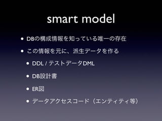 smart model
• DBの構成情報を知っている唯一の存在
• この情報を元に、派生データを作る
• DDL / テストデータDML
• DB設計書
• ER図
• データアクセスコード（エンティティ等）
 