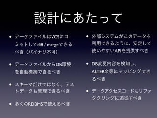 設計にあたって
• データファイルはVCSにコ
ミットしてdiff / mergeできる
べき（バイナリ不可）
• データファイルからDB環境
を自動構築できるべき
• スキーマだけではなく、テス
トデータも管理できるべき
• 多くのRDBMSで使えるべき
• 外部システムがこのデータを
利用できるように、安定して
使いやすいAPIを提供すべき
• DB変更内容を検知し、
ALTER文等にマッピングでき
るべき
• データアクセスコードもリファ
クタリングに追従すべき
 