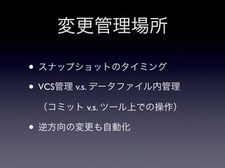 変更管理場所
• スナップショットのタイミング
• VCS管理 v.s. データファイル内管理
（コミット v.s. ツール上での操作）
• 逆方向の変更も自動化
 