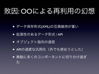 敗因: OOによる再利用の幻想
• データ保存形式(XML)の互換維持が重い
• 拡張性のあるデータ形式 / API
• オブジェクト指向の過信
• APIの過度な汎用化（外でも使おうとした）
• 無駄に多くのコンポーネントに切り分け過ぎ
た
 