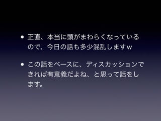 • 正直、本当に頭がまわらくなっている
ので、今日の話も多少混乱しますｗ
• この話をベースに、ディスカッションで
きれば有意義だよね、と思って話をし
ます。
 
