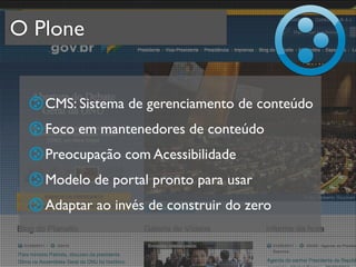 O Plone


   CMS: Sistema de gerenciamento de conteúdo
   Foco em mantenedores de conteúdo
   Preocupação com Acessibilidade
   Modelo de portal pronto para usar
   Adaptar ao invés de construir do zero
 