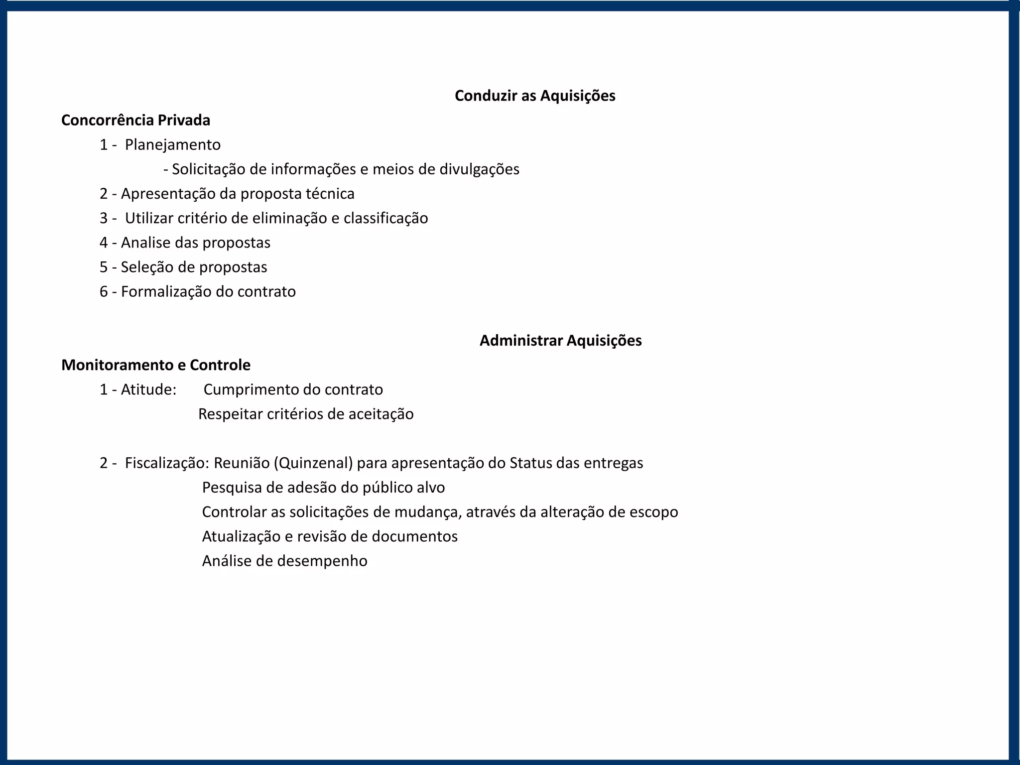 Conduzir as Aquisições
Concorrência Privada
    1 - Planejamento
              - Solicitação de informações e meios de divulgações
    2 - Apresentação da proposta técnica
    3 - Utilizar critério de eliminação e classificação
    4 - Analise das propostas
    5 - Seleção de propostas
    6 - Formalização do contrato

                                                            Administrar Aquisições
Monitoramento e Controle
    1 - Atitude:  Cumprimento do contrato
                 Respeitar critérios de aceitação

     2 - Fiscalização: Reunião (Quinzenal) para apresentação do Status das entregas
                     Pesquisa de adesão do público alvo
                     Controlar as solicitações de mudança, através da alteração de escopo
                     Atualização e revisão de documentos
                     Análise de desempenho
 