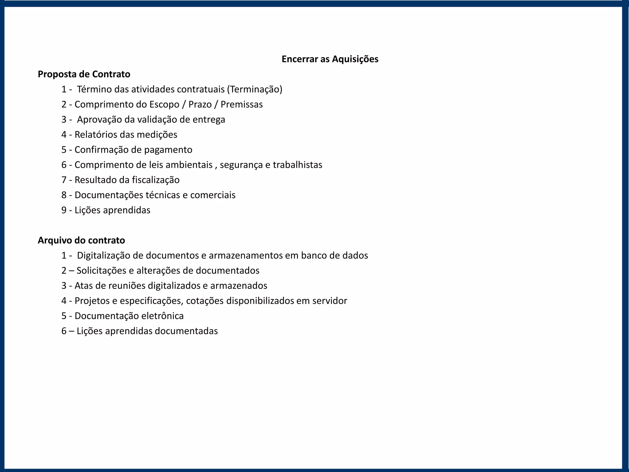 Encerrar as Aquisições
Proposta de Contrato
     1 - Término das atividades contratuais (Terminação)
     2 - Comprimento do Escopo / Prazo / Premissas
     3 - Aprovação da validação de entrega
     4 - Relatórios das medições
     5 - Confirmação de pagamento
     6 - Comprimento de leis ambientais , segurança e trabalhistas
     7 - Resultado da fiscalização
     8 - Documentações técnicas e comerciais
     9 - Lições aprendidas

Arquivo do contrato
     1 - Digitalização de documentos e armazenamentos em banco de dados
     2 – Solicitações e alterações de documentados
     3 - Atas de reuniões digitalizados e armazenados
     4 - Projetos e especificações, cotações disponibilizados em servidor
     5 - Documentação eletrônica
     6 – Lições aprendidas documentadas
 