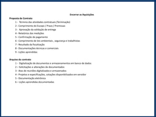 Encerrar as Aquisições
Proposta de Contrato
     1 - Término das atividades contratuais (Terminação)
     2 - Comprimento do Escopo / Prazo / Premissas
     3 - Aprovação da validação de entrega
     4 - Relatórios das medições
     5 - Confirmação de pagamento
     6 - Comprimento de leis ambientais , segurança e trabalhistas
     7 - Resultado da fiscalização
     8 - Documentações técnicas e comerciais
     9 - Lições aprendidas

Arquivo do contrato
     1 - Digitalização de documentos e armazenamentos em banco de dados
     2 – Solicitações e alterações de documentados
     3 - Atas de reuniões digitalizados e armazenados
     4 - Projetos e especificações, cotações disponibilizados em servidor
     5 - Documentação eletrônica
     6 – Lições aprendidas documentadas
 