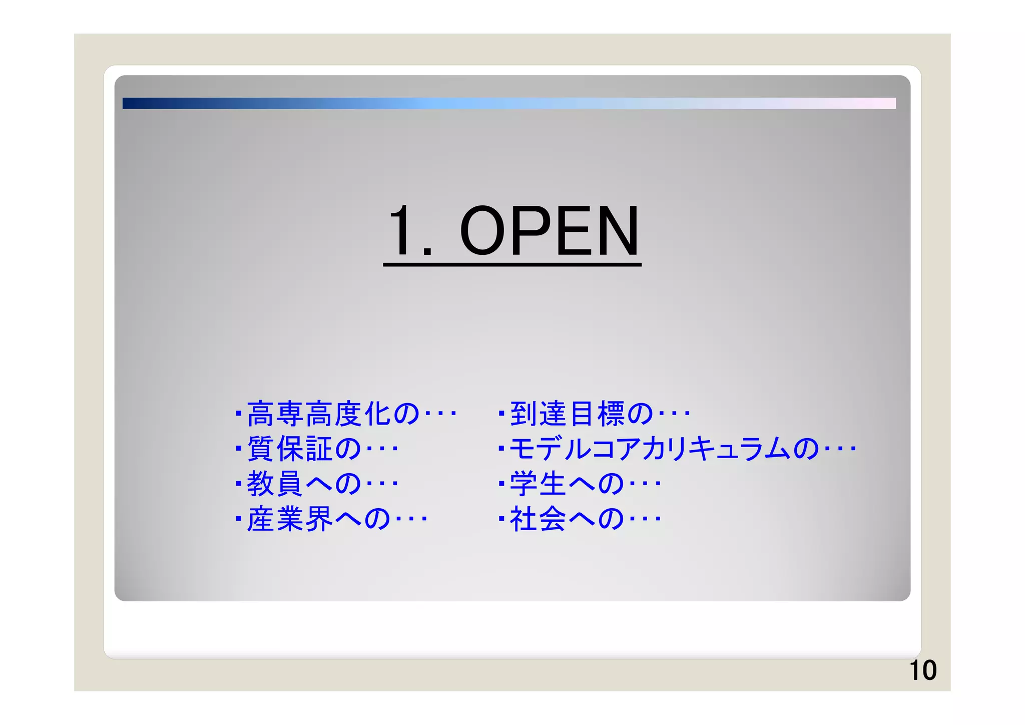 1. OPEN

・高専高度化の･･･   ・到達目標の･･･
・質保証の･･･     ・モデルコアカリキュラムの･･･
・教員への･･･     ・学生への･･･
・産業界への･･･    ・社会への･･･




                                10
 