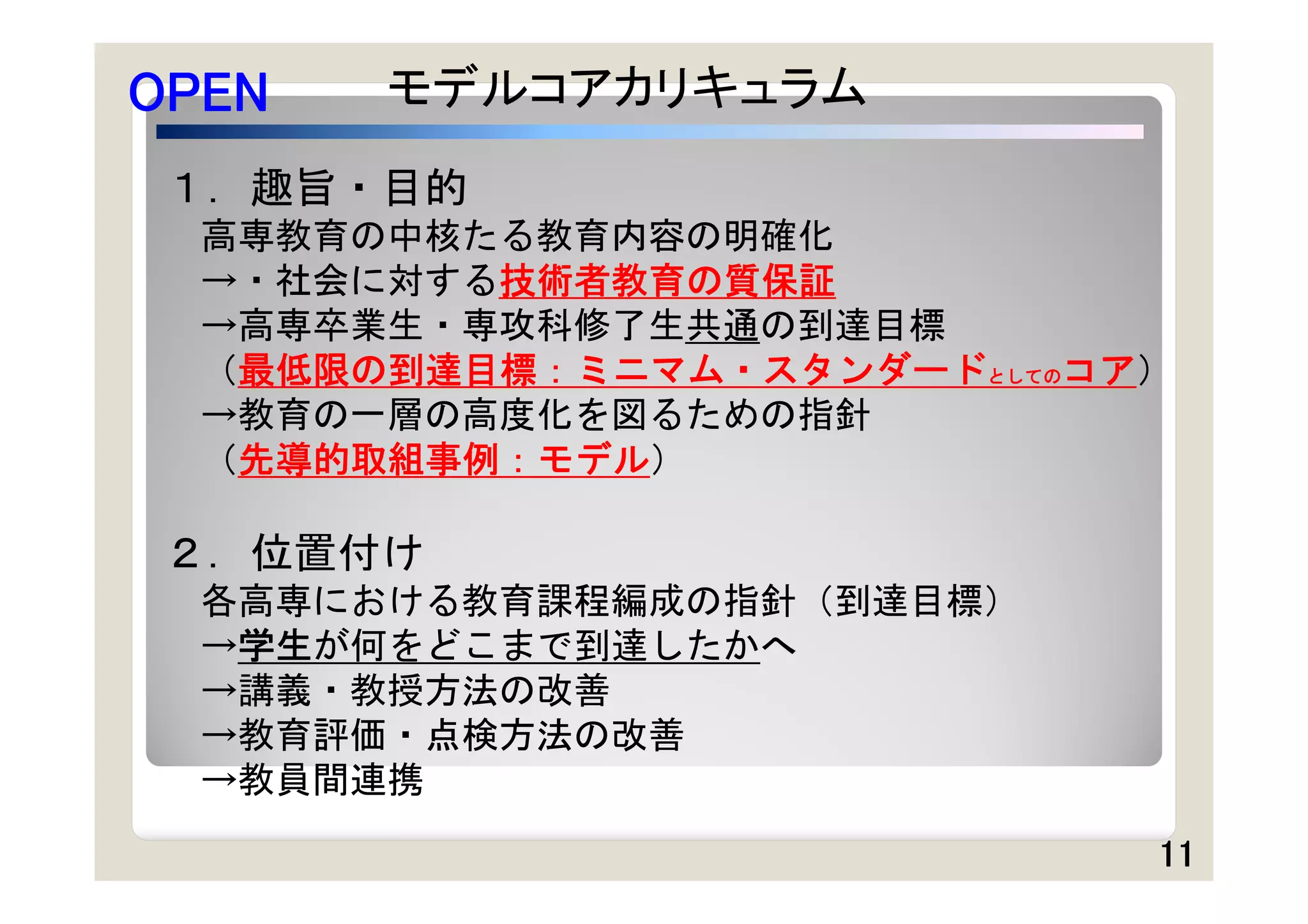 OPEN   モデルコアカリキュラム
 １．趣旨・目的
  高専教育の中核たる教育内容の明確化
  →・社会に対する技術者教育の質保証
  →高専卒業生・専攻科修了生共通の到達目標
  （最低限の到達目標：ミニマム・スタンダードとしてのコア）
  →教育の一層の高度化を図るための指針
  （先導的取組事例：モデル）

 ２．位置付け
  各高専における教育課程編成の指針（到達目標）
  →学生が何をどこまで到達したかへ
  →講義・教授方法の改善
  →教育評価・点検方法の改善
  →教員間連携
                             11
 