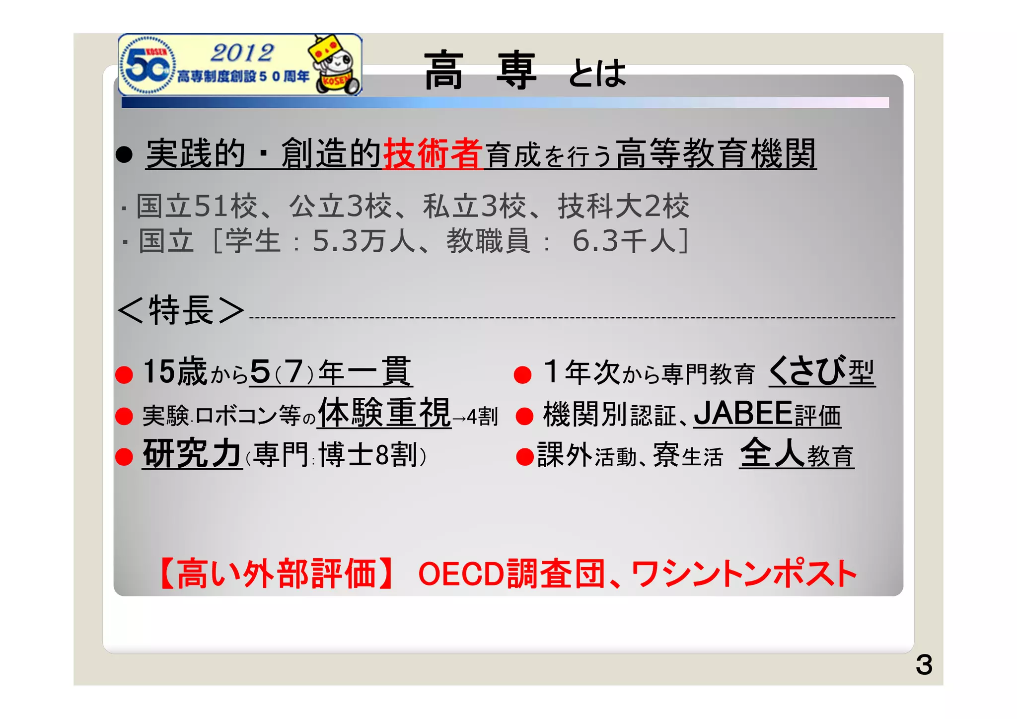 高 専                      とは

 実践的・創造的技術者育成を行う高等教育機関
・国立51校、公立3校、私立3校、技科大2校
・国立［学生：5.3万人、教職員：                                                6.3千人］

＜特長＞     -----------------------------------------------------------------------------------------------------------------



● 15歳から５（７）年一貫                                        ●  １年次から専門教育 くさび型
● 実験 ロボコン等の体験重視→4割
     ・                                                 ● 機関別認証、JABEE評価
● 研究力（専門：博士8割）                                         ●課外活動、寮生活 全人教育




    【高い外部評価】 OECD調査団、ワシントンポスト

                                                                                                                             ３
 