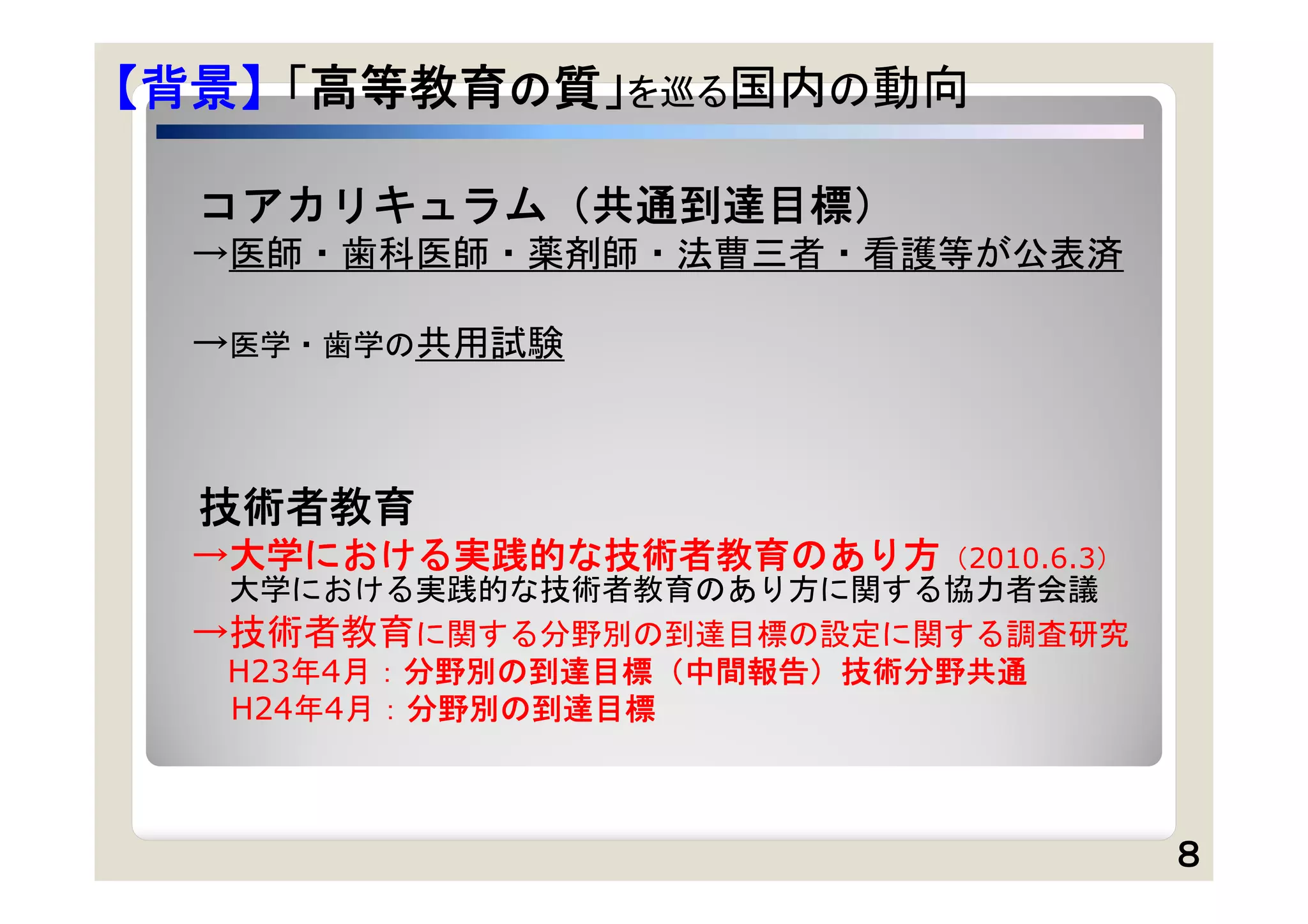 【背景】 「高等教育の質」を巡る国内の動向

  コアカリキュラム（共通到達目標）
 →医師・歯科医師・薬剤師・法曹三者・看護等が公表済

 →医学・歯学の共用試験



  技術者教育
 →大学における実践的な技術者教育のあり方（2010.6.3）
  大学における実践的な技術者教育のあり方に関する協力者会議
 →技術者教育に関する分野別の到達目標の設定に関する調査研究
  H23年4月：分野別の到達目標（中間報告）技術分野共通
  H24年4月：分野別の到達目標



                                  ８
 