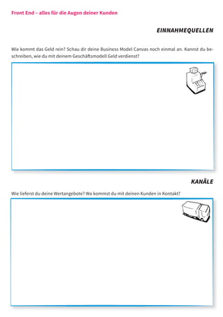 Front End – alles für die Augen deiner Kunden


                                                                   EINNAHMEQUELLEN

Wie kommt das Geld rein? Schau dir deine Business Model Canvas noch einmal an. Kannst du be-
schreiben, wie du mit deinem Geschäftsmodell Geld verdienst?




                                                                                 KANÄLE
Wie lieferst du deine Wertangebote? Wo kommst du mit deinen Kunden in Kontakt?
 