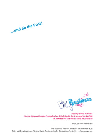 t!
             b di e Pos
       da
...un




                                                                   Bildung meets Business
             ist eine Kooperation der Evangelischen Schule Berlin Zentrum und der E&E AG
                                             im Rahmen der Initiative Schule im Aufbruch

                                                                   www.ee-consultants.de

                                             Die Business Model Canvas ist entnommen aus:
Osterwalder, Alexander; Pigneur Yves, Business Model Generation, S. 48, 2011, Campus Verlag
 
