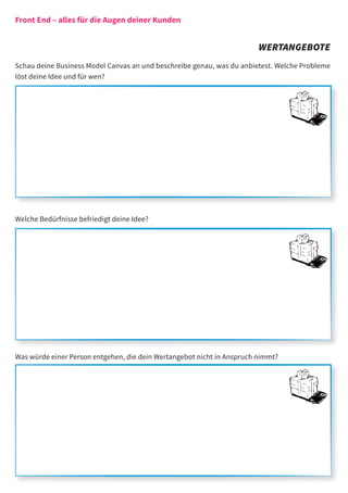 Front End – alles für die Augen deiner Kunden


                                                                        WERTANGEBOTE
Schau deine Business Model Canvas an und beschreibe genau, was du anbietest. Welche Probleme
löst deine Idee und für wen?




Welche Bedürfnisse befriedigt deine Idee?




Was würde einer Person entgehen, die dein Wertangebot nicht in Anspruch nimmt?
 