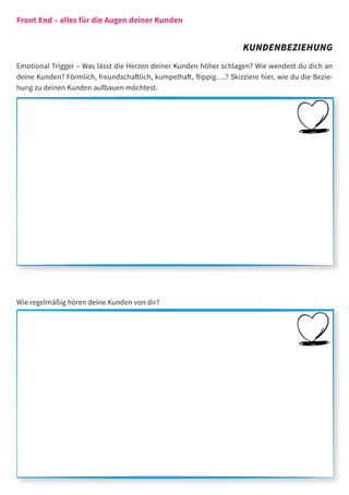 Front End – alles für die Augen deiner Kunden


                                                                     KUNDENBEZIEHUNG
Emotional Trigger – Was lässt die Herzen deiner Kunden höher schlagen? Wie wendest du dich an
deine Kunden? Förmlich, freundschaftlich, kumpelhaft, ﬂippig….? Skizziere hier, wie du die Bezie-
hung zu deinen Kunden aufbauen möchtest.




Wie regelmäßig hören deine Kunden von dir?
 