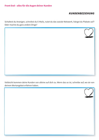 Front End – alles für die Augen deiner Kunden


                                                                      KUNDENBEZIEHUNG

Schaltest du Anzeigen, schreibst du E-Mails, nutzt du das soziale Netzwerk, hängst du Plakate auf?
Oder machst du ganz andere Dinge?




Vielleicht kommen deine Kunden von alleine auf dich zu. Wenn das so ist, schreibe auf, wo sie von
deinem Wertangebot erfahren haben.
 