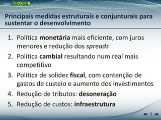 Principais medidas estruturais e conjunturais para
sustentar o desenvolvimento

1. Política monetária mais eficiente, com juros
   menores e redução dos spreads
2. Política cambial resultando num real mais
   competitivo
3. Política de solidez fiscal, com contenção de
   gastos de custeio e aumento dos investimentos
4. Redução de tributos: desoneração
5. Redução de custos: infraestrutura
                                                 5
 