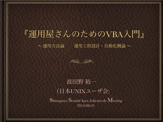 『運用屋さんのためのVBA入門』
∼ 運用方法論 運用工程設計・自動化概論 ∼
波田野 裕一
（日本UNIXユーザ会)
Shinagawa Seaside kara 2eki-me-de Meeting
2012-08-31
 