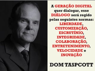 A GERAÇÃO DIGITAL
  quer dialogar, esse
 DIÁLOGO será regido
pelas seguintes normas:
     LIBERDADE,
   CUSTOMIZAÇÃO,
     ESCRUTÍNIO,
    INTEGRIDADE,
   COLABORAÇÃO,
 ENTRETENIMENTO,
    VELOCIDADE e
      INOVAÇÃO

DOM TASPCOTT
 