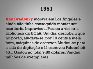 1951
Ray Bradbury morava em Los Angeles e
ainda não tinha conseguido montar seu
escritório. Improvisou. Passou a visitar a
biblioteca da UCLA. Um dia, descobriu que
no porão, alugava-se, por 10 cents a meia
hora, máquinas de escrever. Mudou-se para
a sala de digitação e lá escreveu Fahrenheit
451. Gastou no total 9,80 dólares. Vendeu
milhões de exemplares.

                   ObliqPress.com          113
 