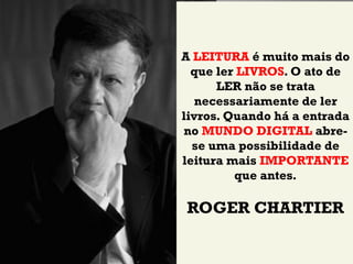 A LEITURA é muito mais do
  que ler LIVROS. O ato de
      LER não se trata
   necessariamente de ler
livros. Quando há a entrada
no MUNDO DIGITAL abre-
  se uma possibilidade de
leitura mais IMPORTANTE
         que antes.

ROGER CHARTIER
 