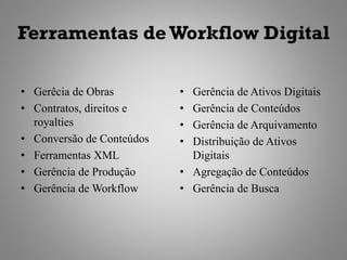 Ferramentas de Workflow Digital

• Gerêcia de Obras         • Gerência de Ativos Digitais
• Contratos, direitos e    • Gerência de Conteúdos
  royalties                • Gerência de Arquivamento
• Conversão de Conteúdos   • Distribuição de Ativos
• Ferramentas XML            Digitais
• Gerência de Produção     • Agregação de Conteúdos
• Gerência de Workflow     • Gerência de Busca
 