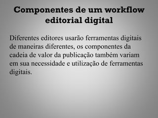 Componentes de um workflow
      editorial digital
Diferentes editores usarão ferramentas digitais
de maneiras diferentes, os componentes da
cadeia de valor da publicação também variam
em sua necessidade e utilização de ferramentas
digitais.
 